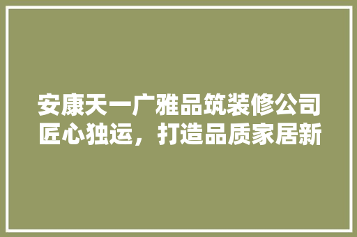 安康天一广雅品筑装修公司匠心独运，打造品质家居新标杆