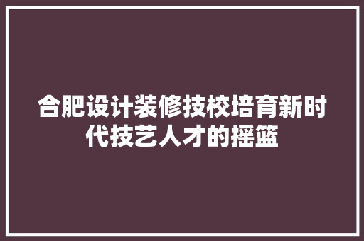 合肥设计装修技校培育新时代技艺人才的摇篮