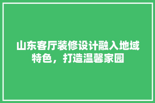 山东客厅装修设计融入地域特色，打造温馨家园