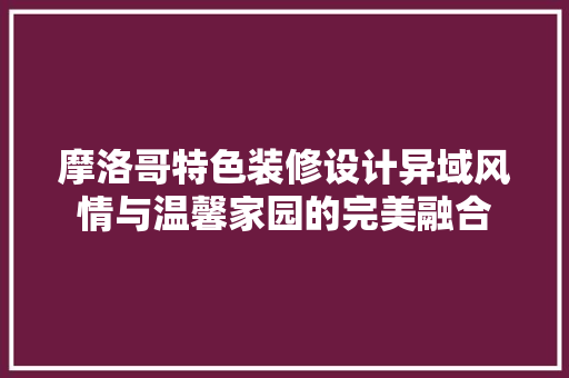 摩洛哥特色装修设计异域风情与温馨家园的完美融合