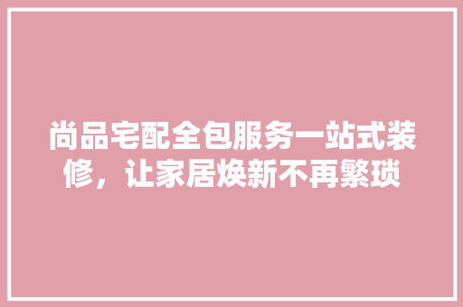 尚品宅配全包服务一站式装修,让家居焕新不再繁琐 第1张 尚品宅配全包服务一站式装修,让家居焕新不再繁琐 第1张
