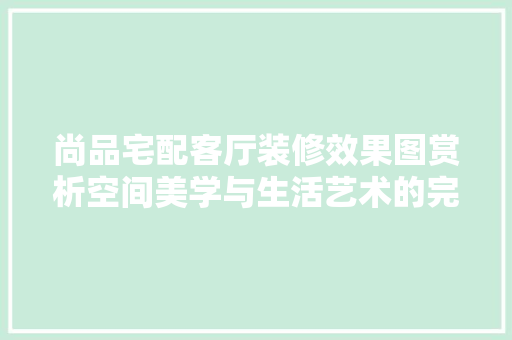 尚品宅配客厅装修效果图赏析空间美学与生活艺术的完美融合