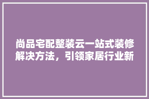 尚品宅配整装云一站式装修解决方法，引领家居行业新潮流