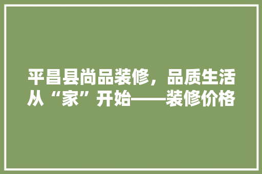 平昌县尚品装修，品质生活从“家”开始——装修价格背后的价值与品质