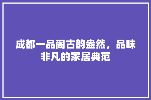 成都一品阁古韵盎然，品味非凡的家居典范