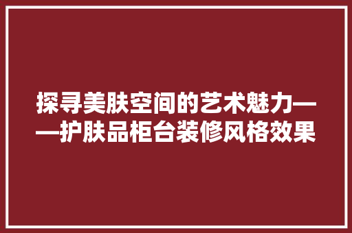 探寻美肤空间的艺术魅力——护肤品柜台装修风格效果图赏析 第1张 探寻美肤空间的艺术魅力——护肤品柜台装修风格效果图赏析 第1张