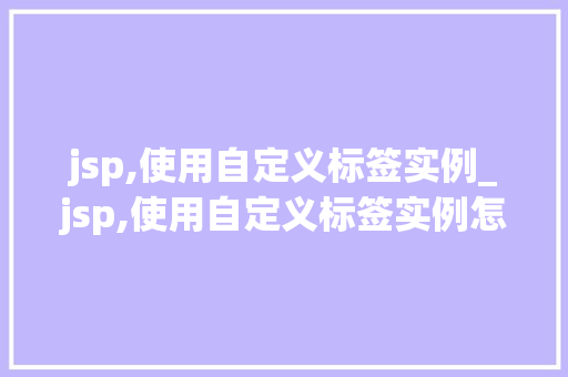 jsp,使用自定义标签实例_jsp,使用自定义标签实例怎么写