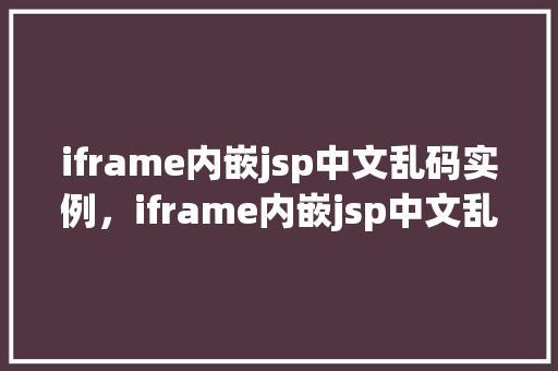 iframe内嵌jsp中文乱码实例，iframe内嵌jsp中文乱码问题实例介绍