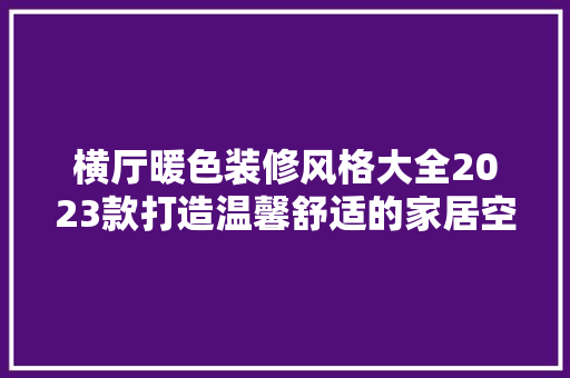 横厅暖色装修风格大全2023款打造温馨舒适的家居空间