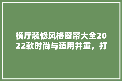 横厅装修风格窗帘大全2022款时尚与适用并重，打造温馨家居空间