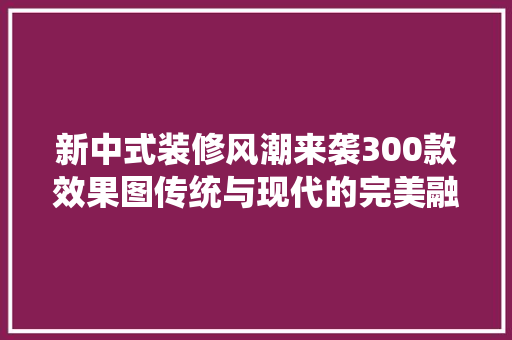 新中式装修风潮来袭300款效果图传统与现代的完美融合