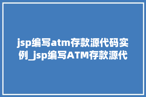 jsp编写atm存款源代码实例_jsp编写ATM存款源代码实例入门级详解与实战