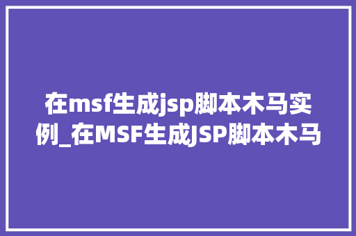 在msf生成jsp脚本木马实例_在MSF生成JSP脚本木马实例实战与操作步骤