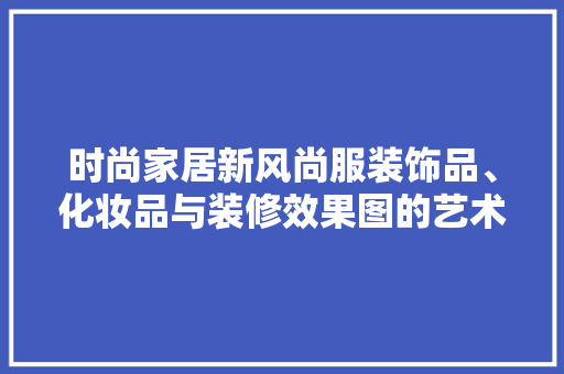 时尚家居新风尚服装饰品、化妆品与装修效果图的艺术融合