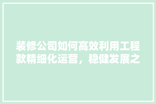 装修公司如何高效利用工程款精细化运营，稳健发展之路