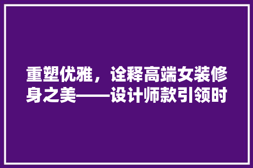 重塑优雅，诠释高端女装修身之美——设计师款引领时尚潮流