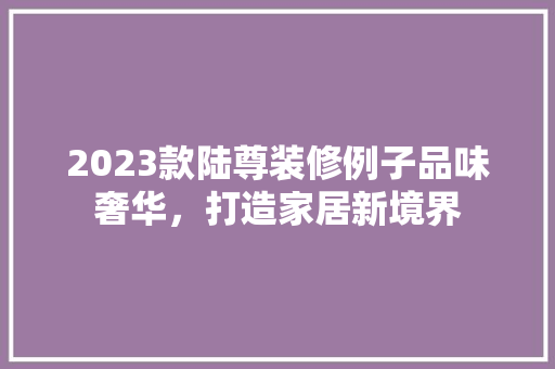 2023款陆尊装修例子品味奢华，打造家居新境界