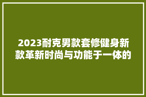 2023耐克男款套修健身新款革新时尚与功能于一体的运动神器