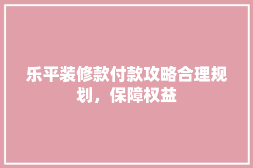 乐平装修款付款攻略合理规划，保障权益