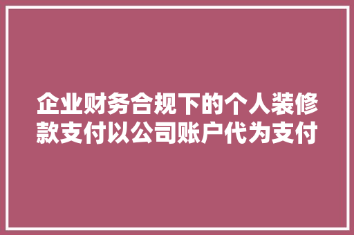 企业财务合规下的个人装修款支付以公司账户代为支付的有效途径