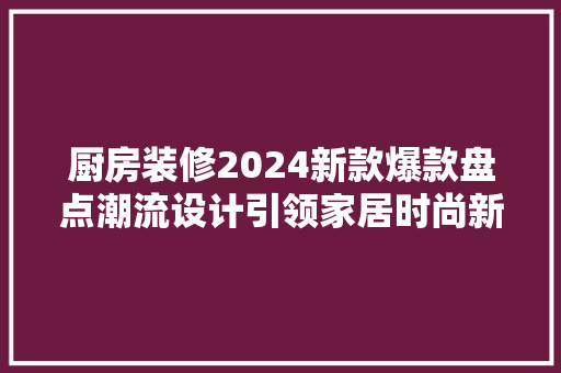 厨房装修2024新款爆款盘点潮流设计引领家居时尚新风向