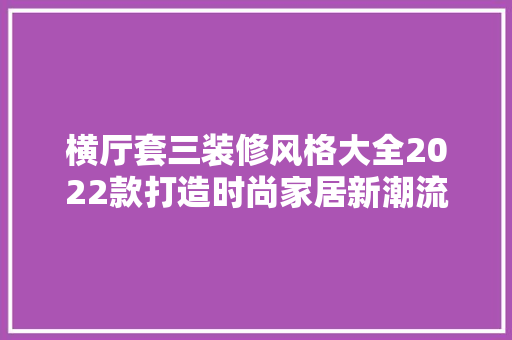 横厅套三装修风格大全2022款打造时尚家居新潮流