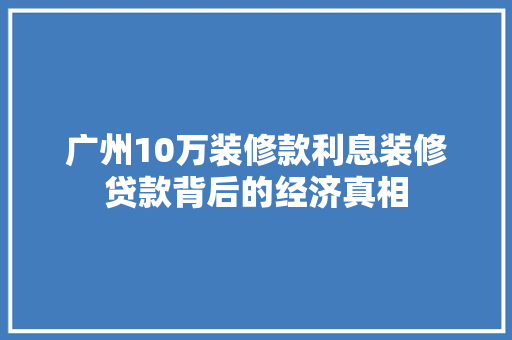 广州10万装修款利息装修贷款背后的经济真相