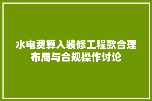 水电费算入装修工程款合理布局与合规操作讨论