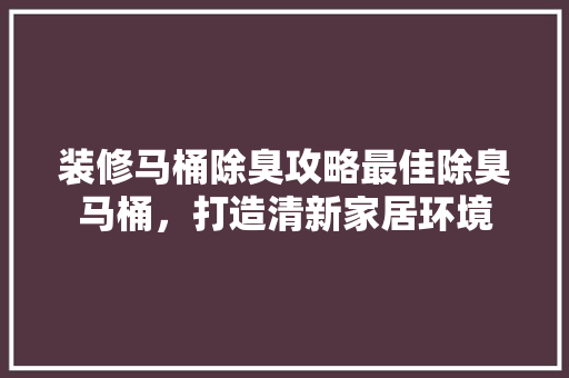 装修马桶除臭攻略最佳除臭马桶，打造清新家居环境