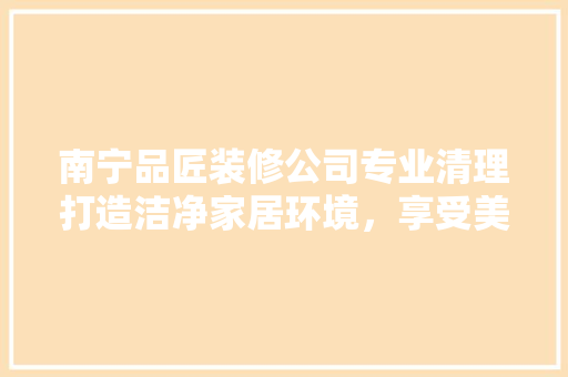 南宁品匠装修公司专业清理打造洁净家居环境，享受美好生活