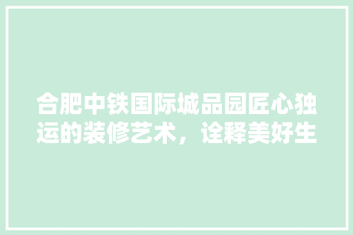 合肥中铁国际城品园匠心独运的装修艺术，诠释美好生活新境界