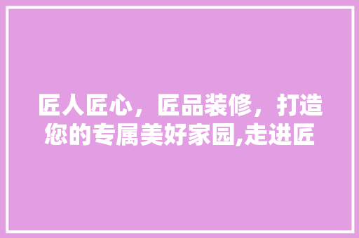 匠人匠心，匠品装修，打造您的专属美好家园,走进匠人匠品装修公司