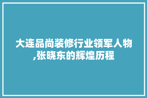 大连品尚装修行业领军人物,张晓东的辉煌历程