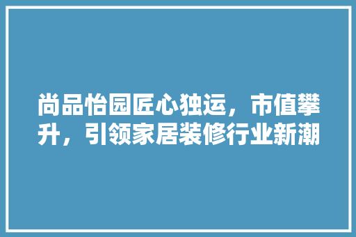 尚品怡园匠心独运，市值攀升，引领家居装修行业新潮流