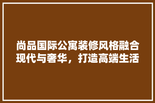 尚品国际公寓装修风格融合现代与奢华，打造高端生活典范