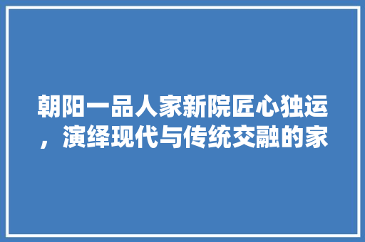 朝阳一品人家新院匠心独运，演绎现代与传统交融的家居美学