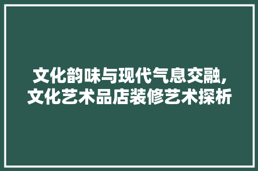 文化韵味与现代气息交融,文化艺术品店装修艺术探析