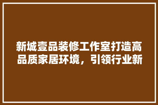 新城壹品装修工作室打造高品质家居环境，引领行业新风尚