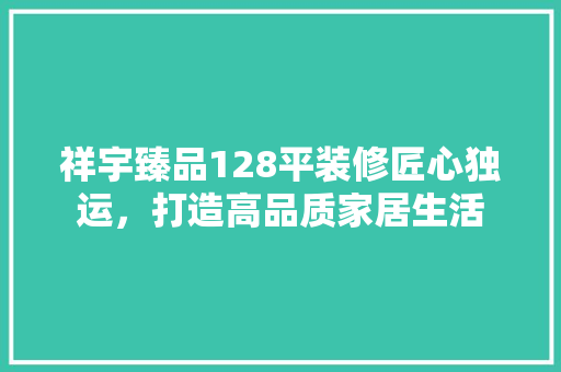 祥宇臻品128平装修匠心独运，打造高品质家居生活