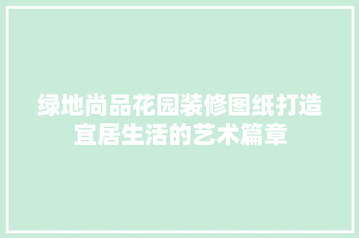 绿地尚品花园装修图纸打造宜居生活的艺术篇章