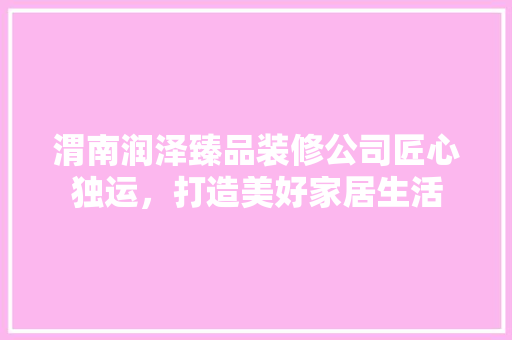 渭南润泽臻品装修公司匠心独运，打造美好家居生活