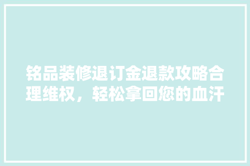 铭品装修退订金退款攻略合理维权，轻松拿回您的血汗钱