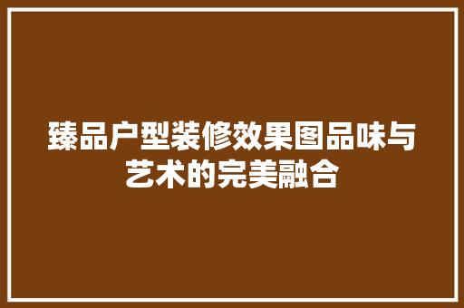 臻品户型装修效果图品味与艺术的完美融合