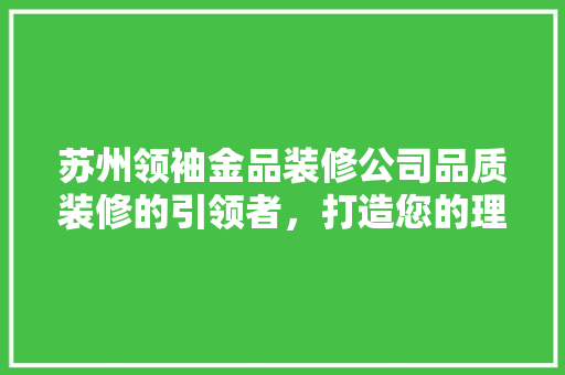 苏州领袖金品装修公司品质装修的引领者，打造您的理想家园