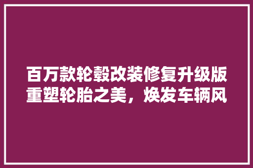 百万款轮毂改装修复升级版重塑轮胎之美，焕发车辆风采