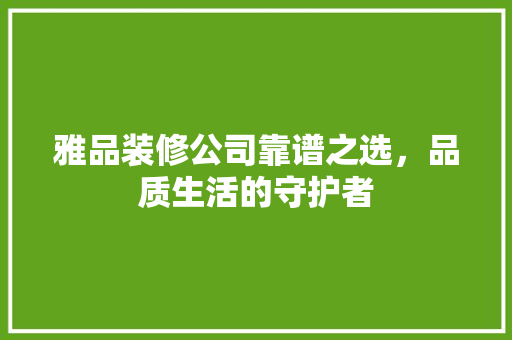 雅品装修公司靠谱之选,品质生活的守护者