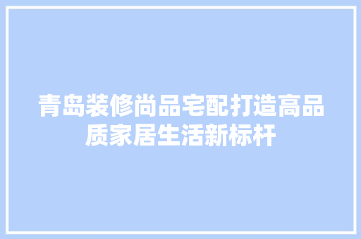 青岛装修尚品宅配打造高品质家居生活新标杆