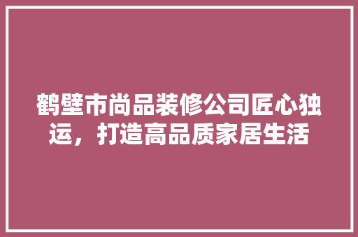 鹤壁市尚品装修公司匠心独运，打造高品质家居生活