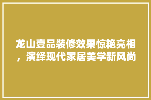 龙山壹品装修效果惊艳亮相，演绎现代家居美学新风尚