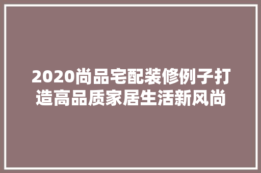 2020尚品宅配装修例子打造高品质家居生活新风尚